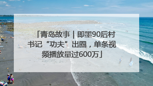 青岛故事｜即墨90后村书记“功夫”出圈，单条视频播放量过600万