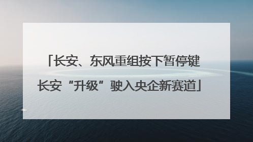 长安、东风重组按下暂停键 长安“升级”驶入央企新赛道
