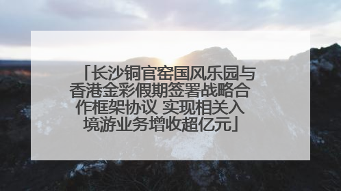 长沙铜官窑国风乐园与香港金彩假期签署战略合作框架协议 实现相关入境游业务增收超亿元