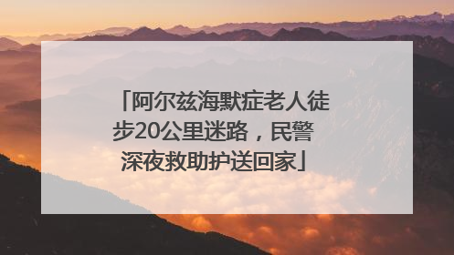 阿尔兹海默症老人徒步20公里迷路，民警深夜救助护送回家