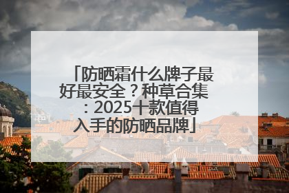防晒霜什么牌子最好最安全？种草合集：2025十款值得入手的防晒品牌