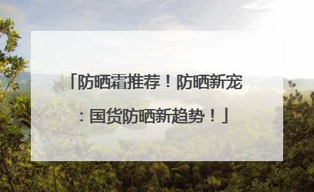 防晒霜推荐！防晒新宠：国货防晒新趋势！