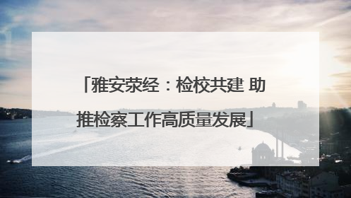 雅安荥经：检校共建 助推检察工作高质量发展