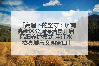 高温下的坚守：济南高新区公厕保洁员开启精细养护模式 用汗水擦亮城市文明窗口