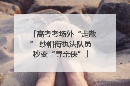 高考考场外“走散” 纱帽街执法队员秒变“寻亲侠”