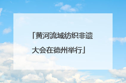 黄河流域纺织非遗大会在德州举行