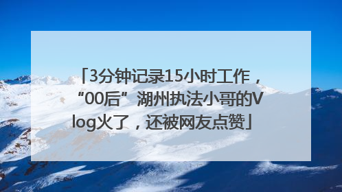 3分钟记录15小时工作，“00后”湖州执法小哥的Vlog火了，还被网友点赞