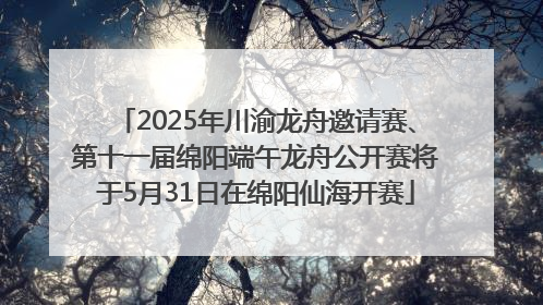 2025年川渝龙舟邀请赛、第十一届绵阳端午龙舟公开赛将于5月31日在绵阳仙海开赛