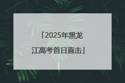 2025年黑龙江高考首日直击