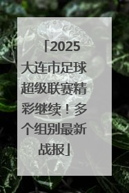 2025大连市足球超级联赛精彩继续！多个组别最新战报
