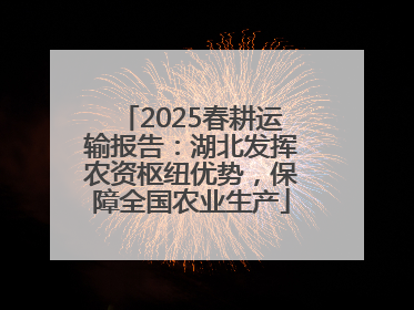 2025春耕运输报告：湖北发挥农资枢纽优势，保障全国农业生产