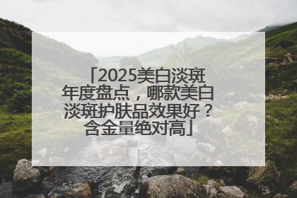 2025美白淡斑年度盘点，哪款美白淡斑护肤品效果好？含金量绝对高