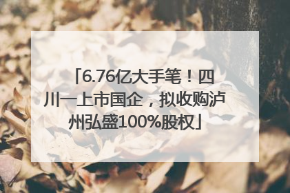6.76亿大手笔！四川一上市国企，拟收购泸州弘盛100%股权