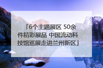 6个主题展区 50余件精彩展品 中国流动科技馆巡展走进兰州新区