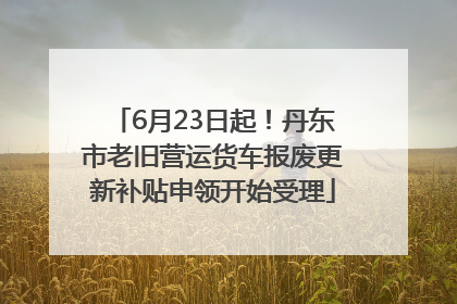 6月23日起！丹东市老旧营运货车报废更新补贴申领开始受理